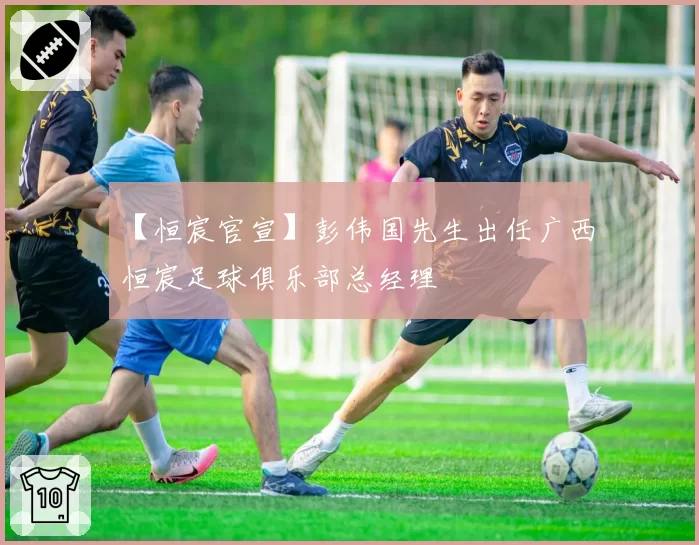 【恒宸官宣】彭伟国先生出任广西恒宸足球俱乐部总经理