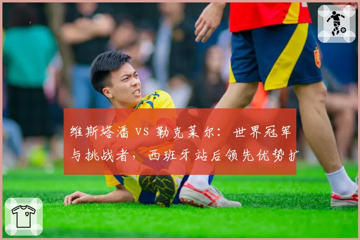 维斯塔潘 vs 勒克莱尔：世界冠军与挑战者，西班牙站后领先优势扩大至24分