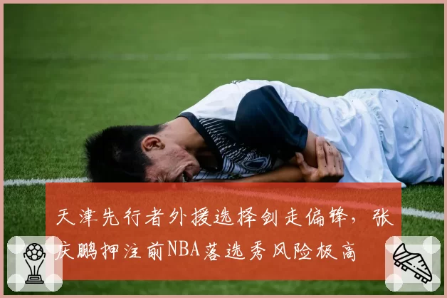 天津先行者外援选择剑走偏锋,张庆鹏押注前NBA落选秀风险极高