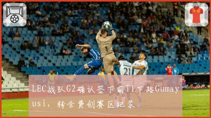 LEC战队G2确认签下前T1下路Gumayusi，转会费创赛区纪录
