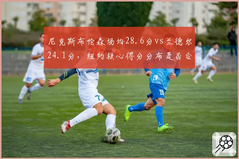 尼克斯布伦森场均28.6分vs兰德尔24.1分，纽约核心得分分布是否合理？