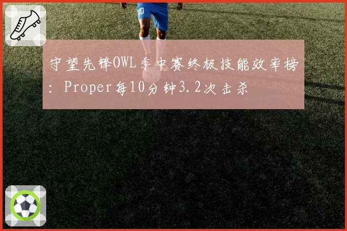 守望先锋OWL季中赛终极技能效率榜：Proper每10分钟3.2次击杀