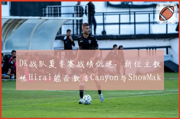 DK战队夏季赛战绩低迷，新任主教练Hirai能否激活Canyon与ShowMaker？