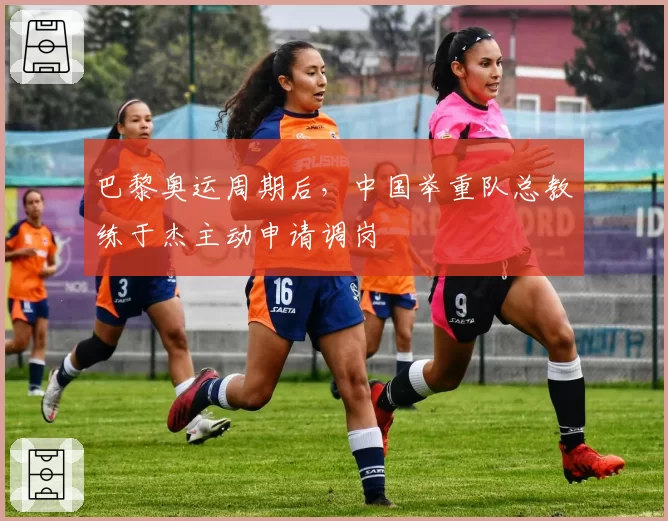 巴黎奥运周期后，中国举重队总教练于杰主动申请调岗