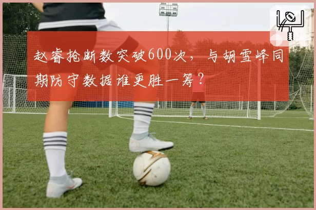 赵睿抢断数突破600次，与胡雪峰同期防守数据谁更胜一筹？