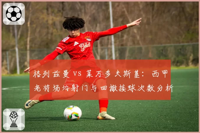 格列兹曼 vs 莱万多夫斯基:西甲老将场均射门与回撤接球次数分析