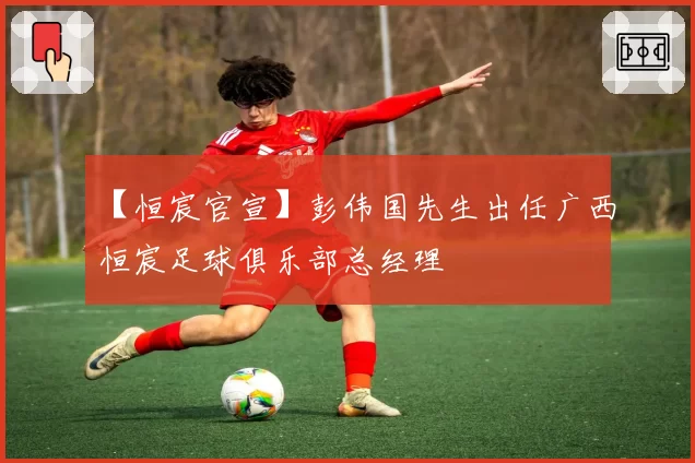 【恒宸官宣】彭伟国先生出任广西恒宸足球俱乐部总经理