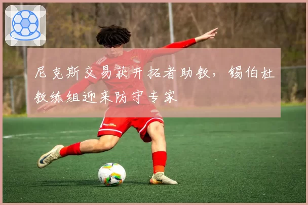 尼克斯交易获开拓者助教,锡伯杜教练组迎来防守专家