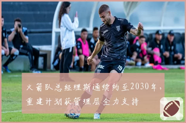 火箭队总经理斯通续约至2030年,重建计划获管理层全力支持