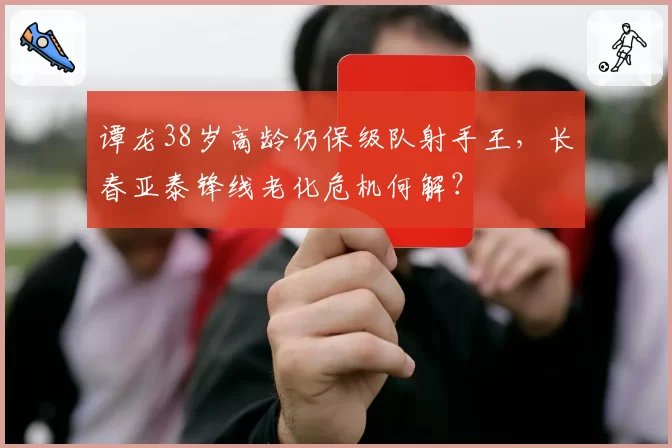 谭龙38岁高龄仍保级队射手王,长春亚泰锋线老化危机何解?