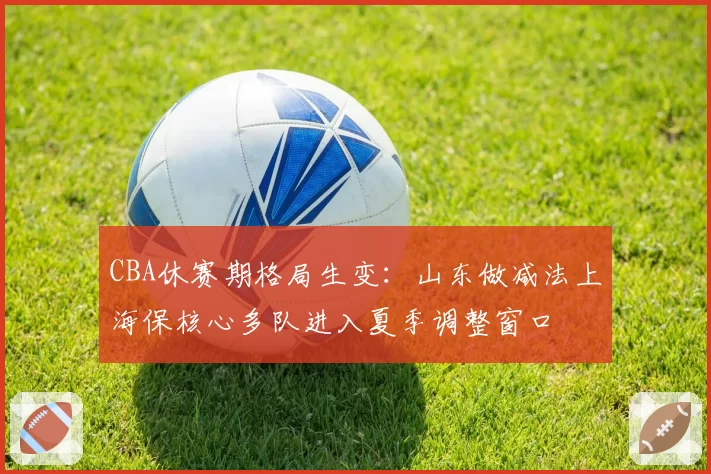 CBA休赛期格局生变：山东做减法上海保核心多队进入夏季调整窗口
