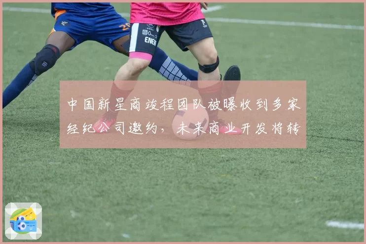 中国新星商竣程团队被曝收到多家经纪公司邀约，未来商业开发将转向？