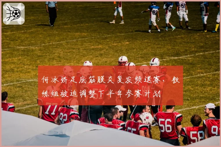 何冰娇足底筋膜炎复发频退赛，教练组被迫调整下半年参赛计划