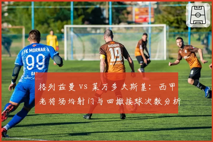 格列兹曼 vs 莱万多夫斯基:西甲老将场均射门与回撤接球次数分析