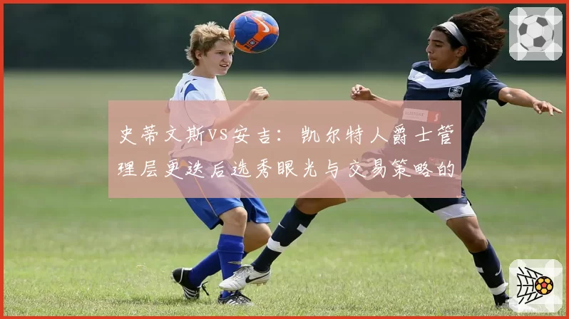 史蒂文斯vs安吉：凯尔特人爵士管理层更迭后选秀眼光与交易策略的冰与火