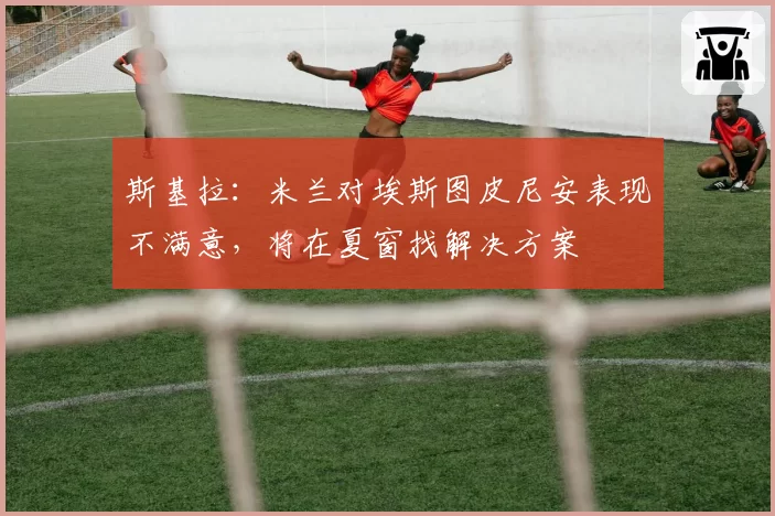 斯基拉:米兰对埃斯图皮尼安表现不满意,将在夏窗找解决方案