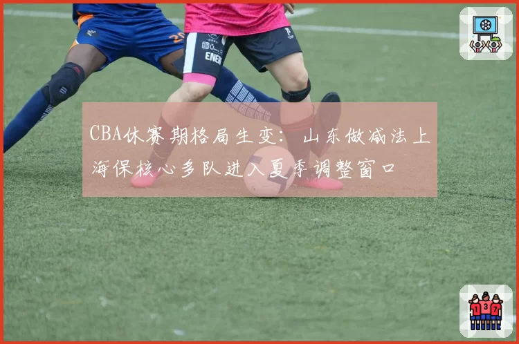 CBA休赛期格局生变：山东做减法上海保核心多队进入夏季调整窗口