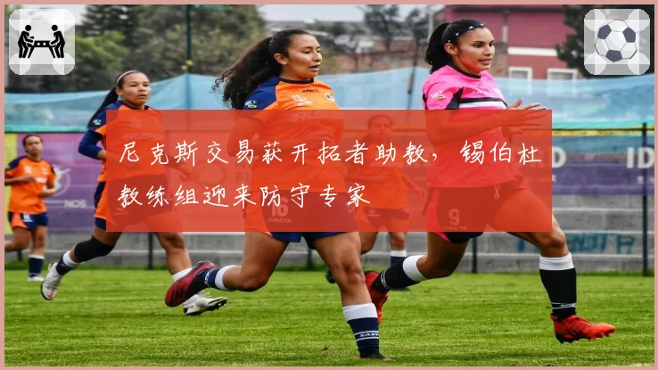 尼克斯交易获开拓者助教,锡伯杜教练组迎来防守专家
