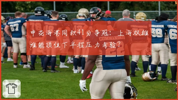 申花海港同积41分争冠：上海双雄谁能顶住下半程压力考验？