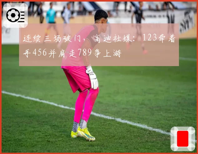 连续三场破门，高迪社媒：123牵着手456并肩走789争上游