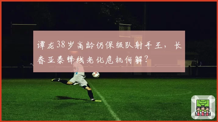 谭龙38岁高龄仍保级队射手王，长春亚泰锋线老化危机何解？