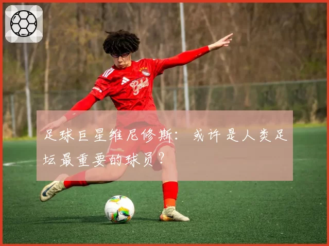 足球巨星维尼修斯:或许是人类足坛最重要的球员?