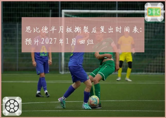 恩比德半月板撕裂后复出时间表：预计2027年1月回归