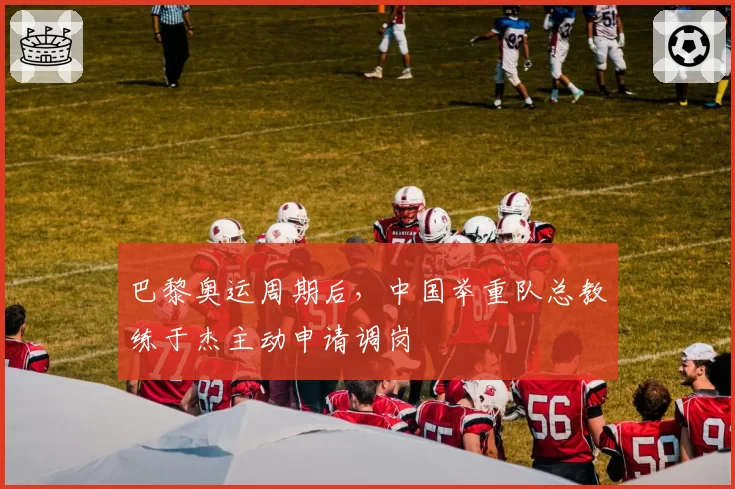 巴黎奥运周期后，中国举重队总教练于杰主动申请调岗
