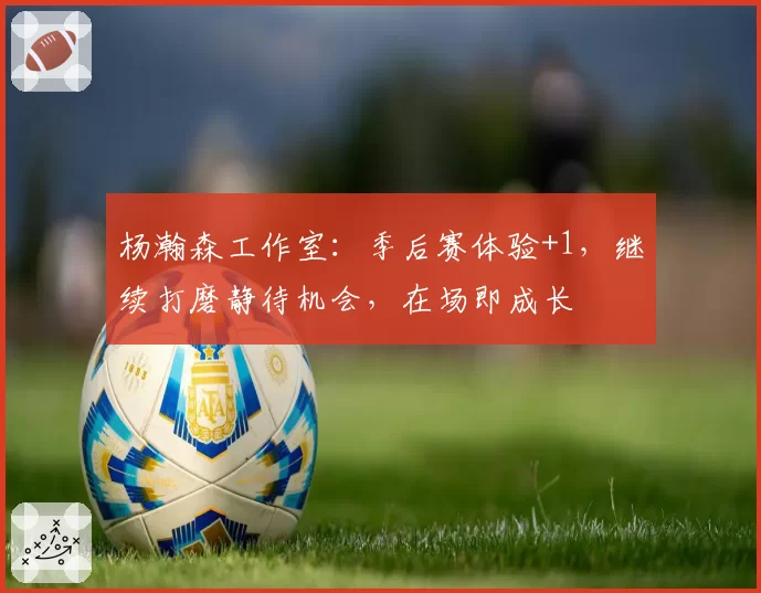 杨瀚森工作室：季后赛体验+1，继续打磨静待机会，在场即成长