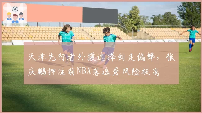 天津先行者外援选择剑走偏锋,张庆鹏押注前NBA落选秀风险极高