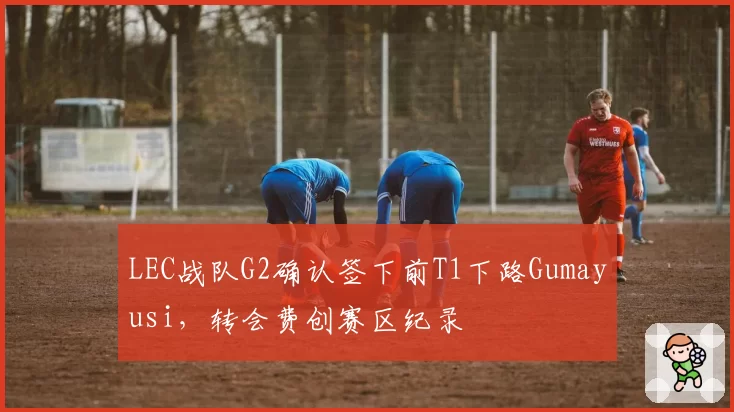 LEC战队G2确认签下前T1下路Gumayusi，转会费创赛区纪录