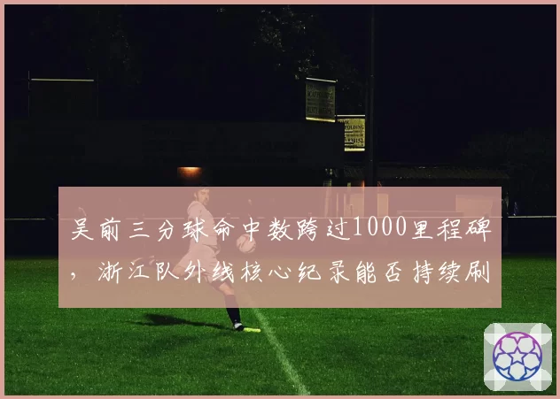 吴前三分球命中数跨过1000里程碑，浙江队外线核心纪录能否持续刷新？