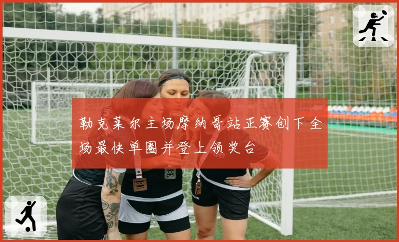 勒克莱尔主场摩纳哥站正赛创下全场最快单圈并登上领奖台