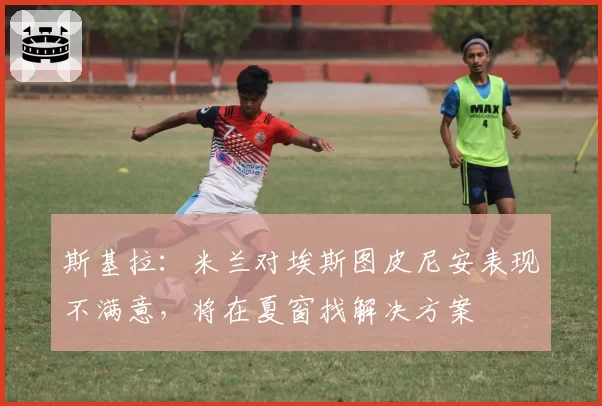 斯基拉:米兰对埃斯图皮尼安表现不满意,将在夏窗找解决方案