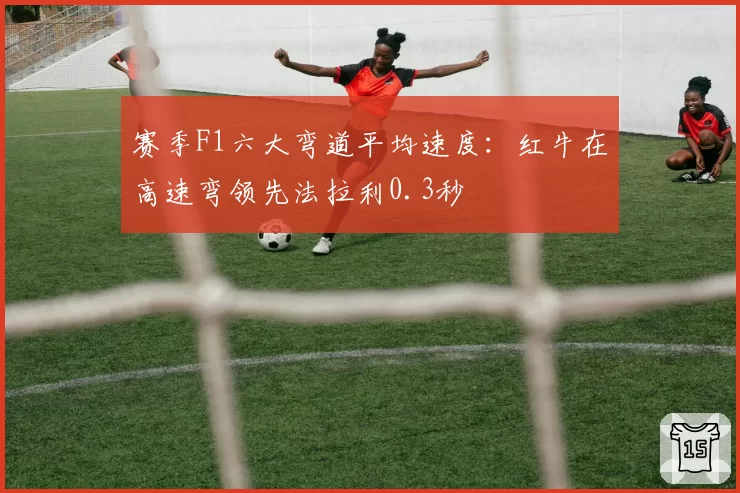 赛季F1六大弯道平均速度:红牛在高速弯领先法拉利0.3秒